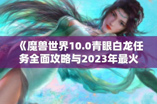 《魔兽世界10.0青眼白龙任务全面攻略与2023年最火手游推荐》