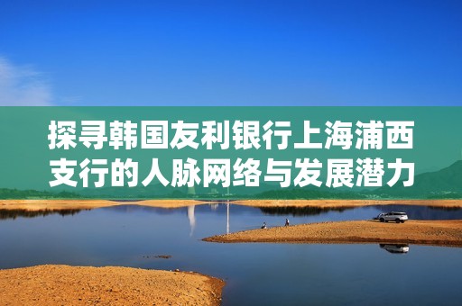 探寻韩国友利银行上海浦西支行的人脉网络与发展潜力