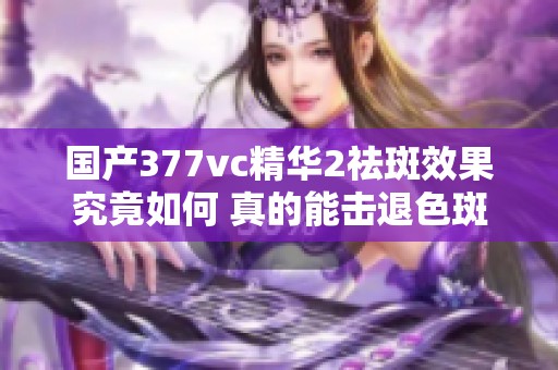国产377vc精华2祛斑效果究竟如何 真的能击退色斑吗