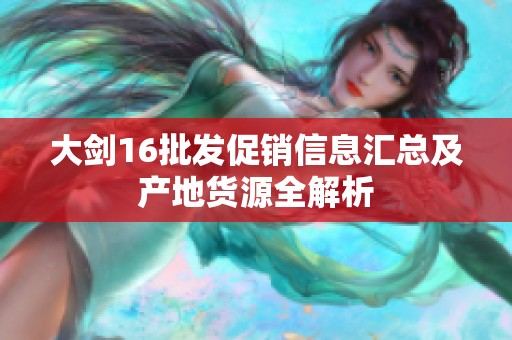 大剑16批发促销信息汇总及产地货源全解析