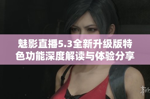 魅影直播5.3全新升级版特色功能深度解读与体验分享