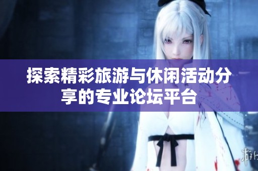 探索精彩旅游与休闲活动分享的专业论坛平台