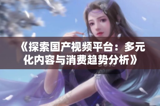 《探索国产视频平台：多元化内容与消费趋势分析》