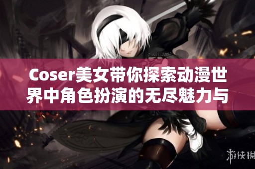 Coser美女带你探索动漫世界中角色扮演的无尽魅力与乐趣