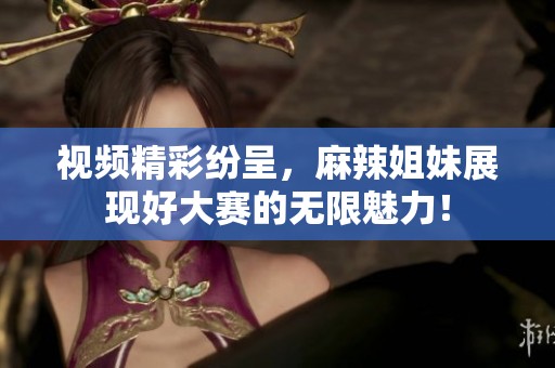 视频精彩纷呈，麻辣姐妹展现好大赛的无限魅力！