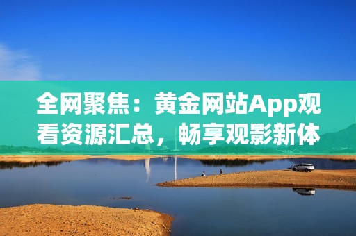 全网聚焦：黄金网站App观看资源汇总，畅享观影新体验