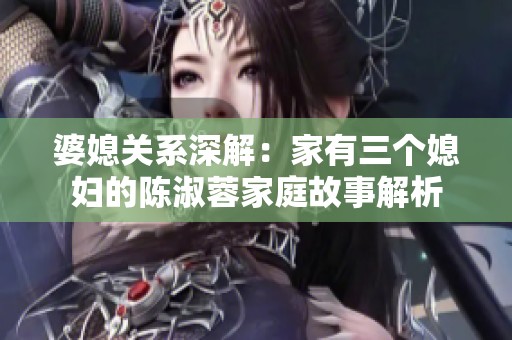 婆媳关系深解：家有三个媳妇的陈淑蓉家庭故事解析