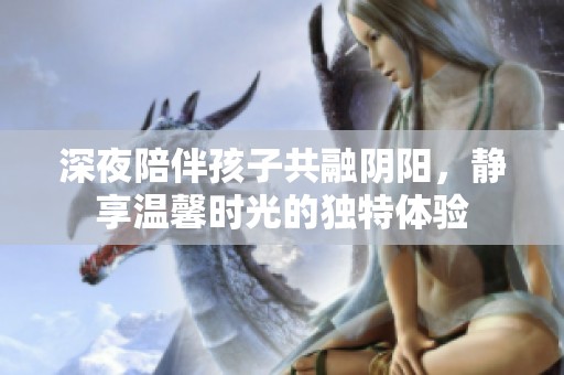 深夜陪伴孩子共融阴阳，静享温馨时光的独特体验