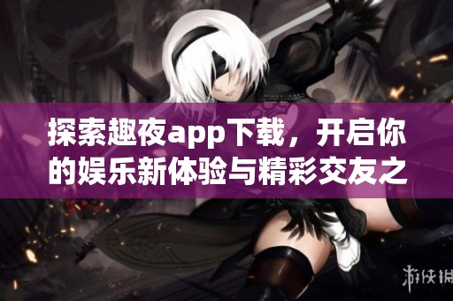 探索趣夜app下载，开启你的娱乐新体验与精彩交友之旅