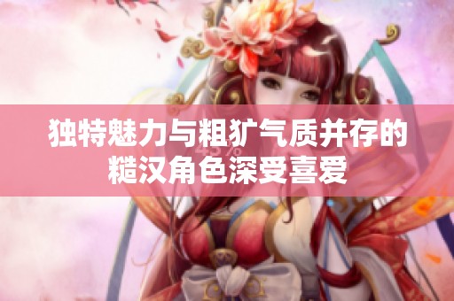 独特魅力与粗犷气质并存的糙汉角色深受喜爱