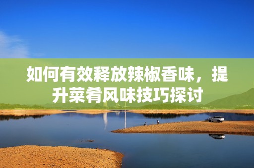 如何有效释放辣椒香味，提升菜肴风味技巧探讨