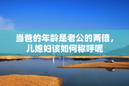 当爸的年龄是老公的两倍，儿媳妇该如何称呼呢