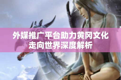 外媒推广平台助力黄冈文化走向世界深度解析