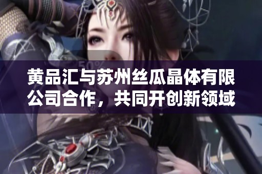 黄品汇与苏州丝瓜晶体有限公司合作，共同开创新领域新机遇
