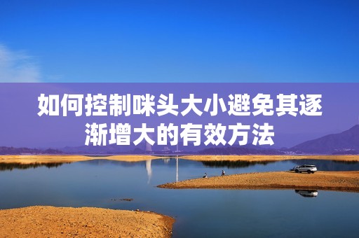 如何控制咪头大小避免其逐渐增大的有效方法