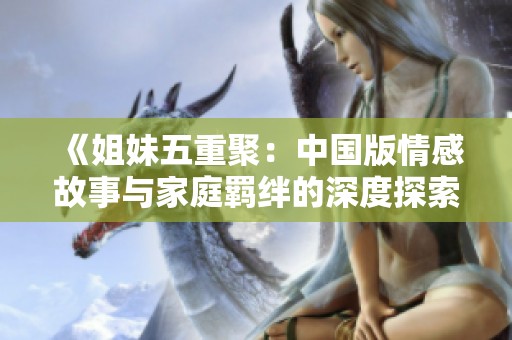 《姐妹五重聚：中国版情感故事与家庭羁绊的深度探索》