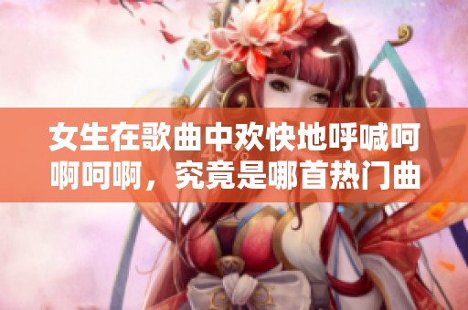 女生在歌曲中欢快地呼喊呵啊呵啊，究竟是哪首热门曲目呢