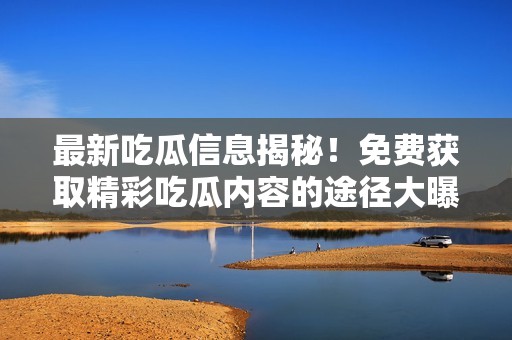 最新吃瓜信息揭秘！免费获取精彩吃瓜内容的途径大曝光