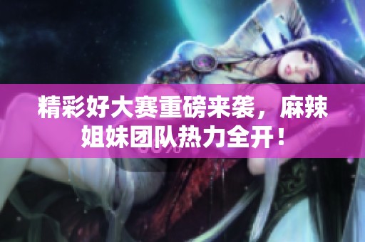 精彩好大赛重磅来袭，麻辣姐妹团队热力全开！