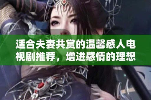 适合夫妻共赏的温馨感人电视剧推荐，增进感情的理想选择