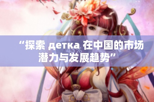 “探索 детка 在中国的市场潜力与发展趋势”