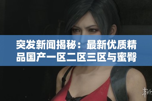 突发新闻揭秘：最新优质精品国产一区二区三区与蜜臀的完美结合分析