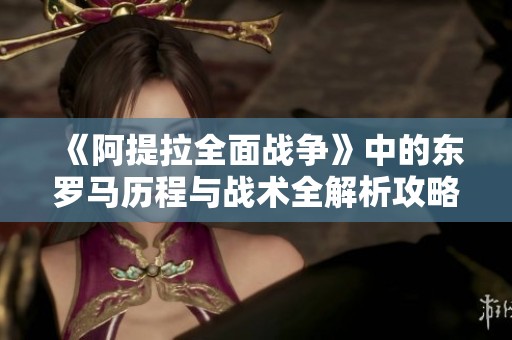 《阿提拉全面战争》中的东罗马历程与战术全解析攻略分享