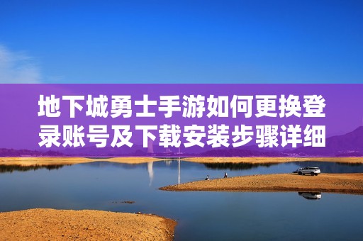 地下城勇士手游如何更换登录账号及下载安装步骤详细指南