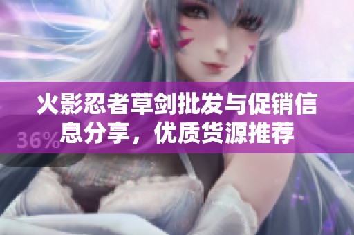 火影忍者草剑批发与促销信息分享，优质货源推荐