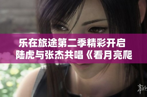 乐在旅途第二季精彩开启 陆虎与张杰共唱《看月亮爬上来》