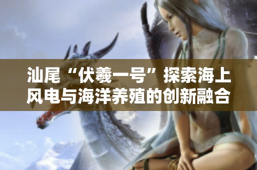 汕尾“伏羲一号”探索海上风电与海洋养殖的创新融合模式