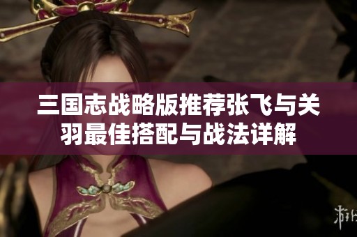 三国志战略版推荐张飞与关羽最佳搭配与战法详解