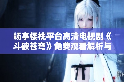 畅享樱桃平台高清电视剧《斗破苍穹》免费观看解析与观影指南