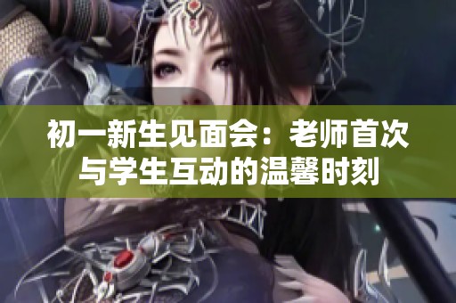 初一新生见面会：老师首次与学生互动的温馨时刻