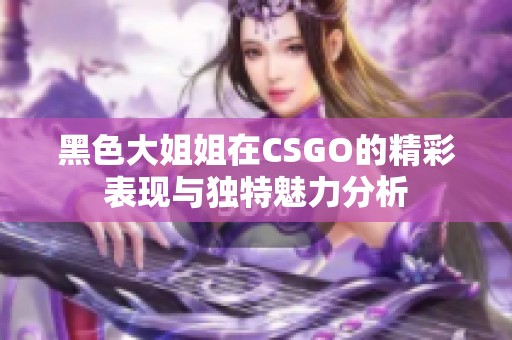 黑色大姐姐在CSGO的精彩表现与独特魅力分析