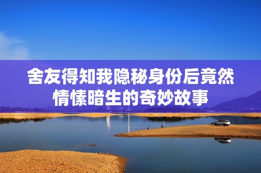 舍友得知我隐秘身份后竟然情愫暗生的奇妙故事
