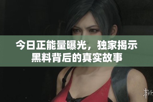 今日正能量曝光，独家揭示黑料背后的真实故事