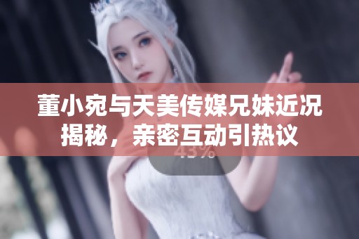 董小宛与天美传媒兄妹近况揭秘，亲密互动引热议