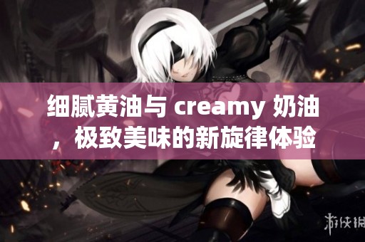 细腻黄油与 creamy 奶油，极致美味的新旋律体验