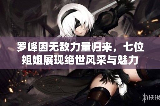 罗峰因无敌力量归来，七位姐姐展现绝世风采与魅力
