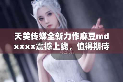 天美传媒全新力作麻豆mdxxxx震撼上线，值得期待！