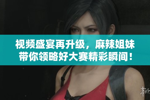 视频盛宴再升级，麻辣姐妹带你领略好大赛精彩瞬间！