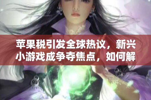苹果税引发全球热议，新兴小游戏成争夺焦点，如何解读这一趋势？