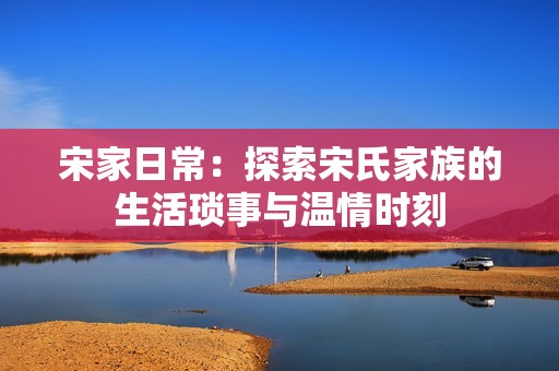 宋家日常：探索宋氏家族的生活琐事与温情时刻