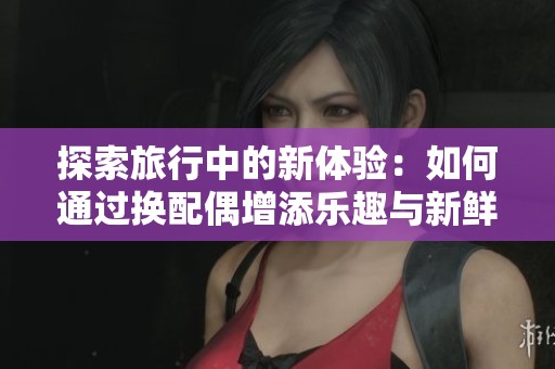 探索旅行中的新体验：如何通过换配偶增添乐趣与新鲜感
