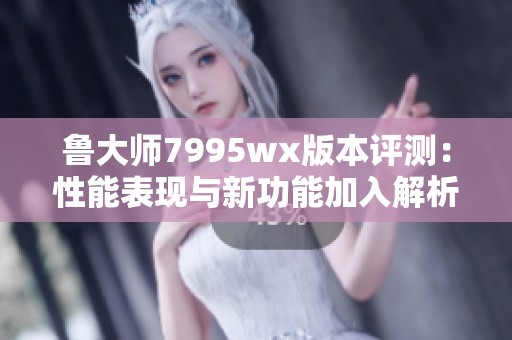 鲁大师7995wx版本评测：性能表现与新功能加入解析