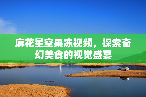 麻花星空果冻视频，探索奇幻美食的视觉盛宴