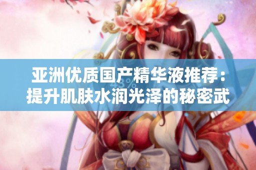 亚洲优质国产精华液推荐：提升肌肤水润光泽的秘密武器