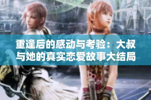重逢后的感动与考验：大叔与她的真实恋爱故事大结局