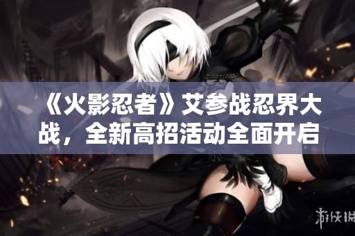 《火影忍者》艾参战忍界大战，全新高招活动全面开启！